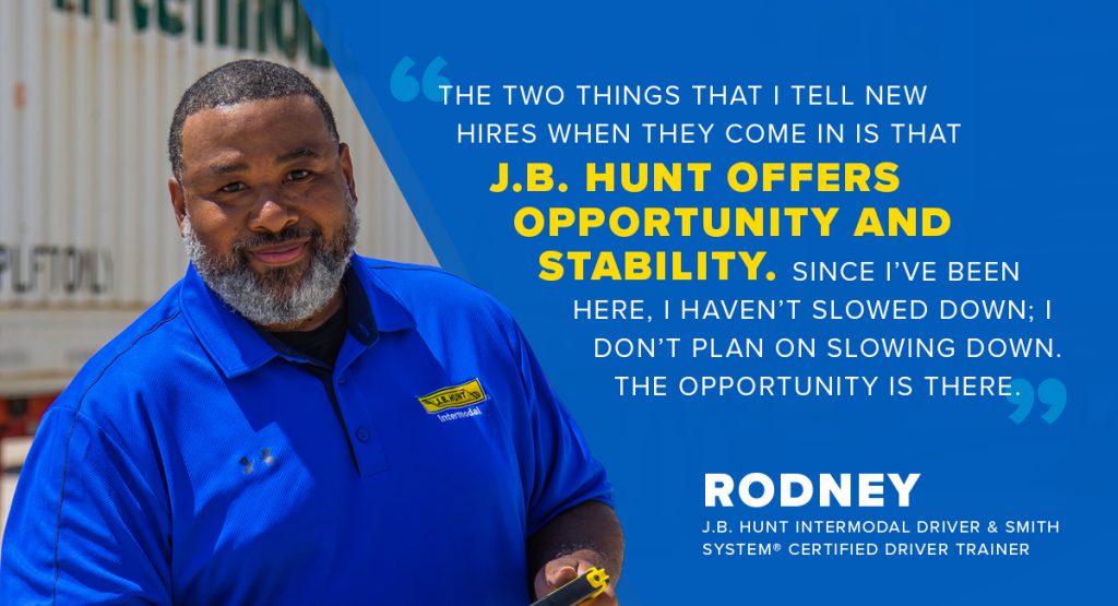 "The two things that I tell new hires when they come in is that J.B. Hunt offers opportunity and stability. Since I’ve been here, I haven’t slowed down; I don’t plan on slowing down. The opportunity is there." - Rodney, J.B. Hunt Intermodal Driver & Smith System® Certified Driver Trainer