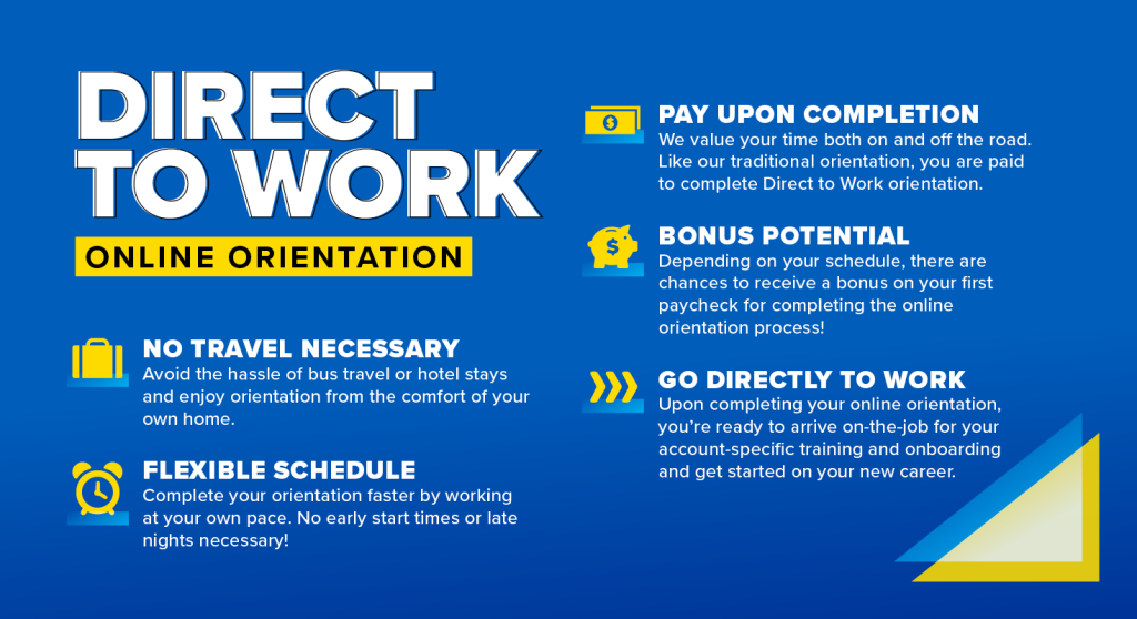 Direct to Work online orientation: No travel necessary, flexible schedule, pay upon completion, bonus potential, go directly to work.